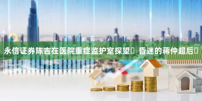 永信证券陈吉在医院重症监护室探望‌昏迷的蒋仲超后‌