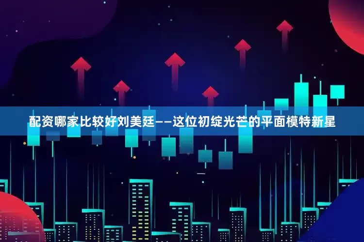 配资哪家比较好刘美廷——这位初绽光芒的平面模特新星