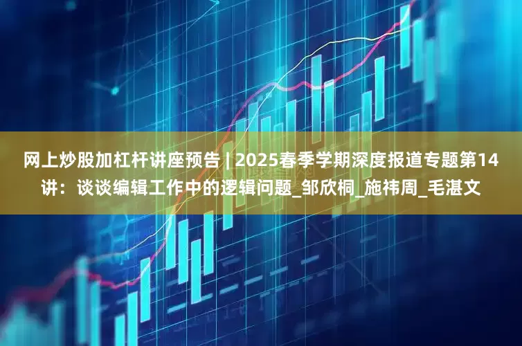 网上炒股加杠杆讲座预告 | 2025春季学期深度报道专题第14讲：谈谈编辑工作中的逻辑问题_邹欣桐_施祎周_毛湛文