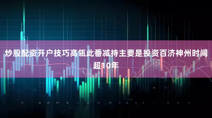 炒股配资开户技巧高瓴此番减持主要是投资百济神州时间超10年
