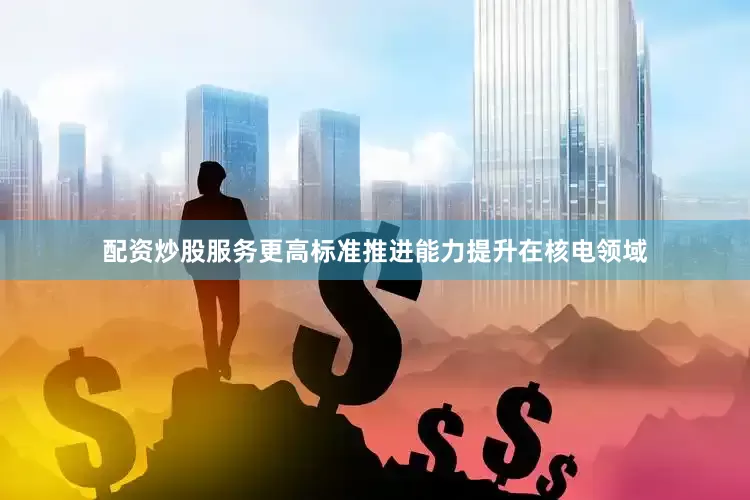 配资炒股服务更高标准推进能力提升在核电领域