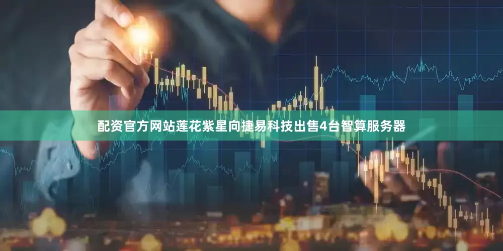 配资官方网站莲花紫星向捷易科技出售4台智算服务器