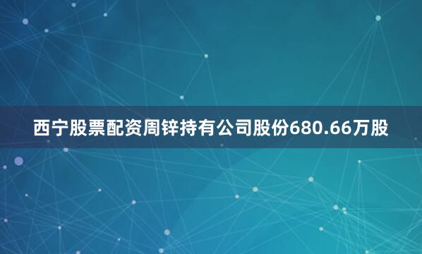 西宁股票配资周锌持有公司股份680.66万股