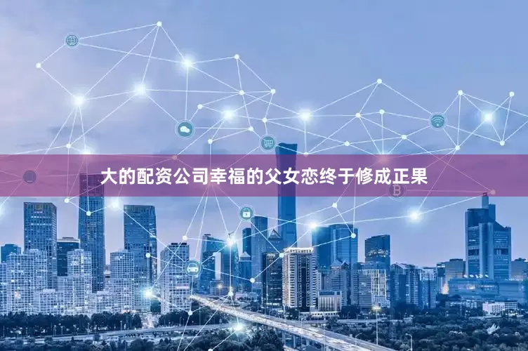 大的配资公司幸福的父女恋终于修成正果