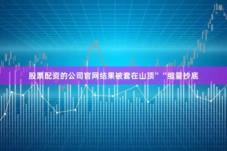 股票配资的公司官网结果被套在山顶”“缩量抄底