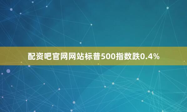 配资吧官网网站标普500指数跌0.4%
