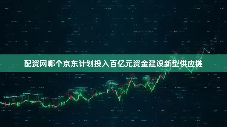 配资网哪个京东计划投入百亿元资金建设新型供应链