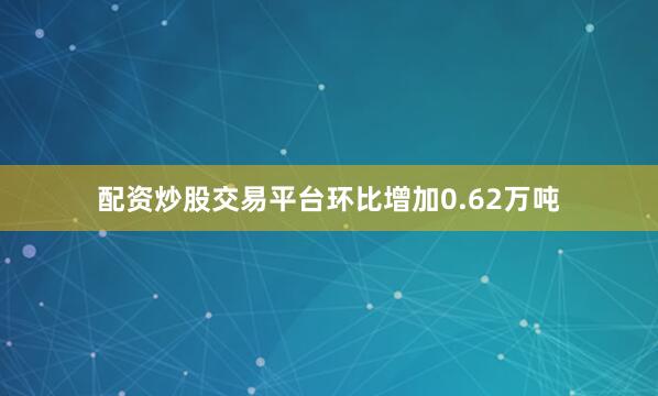 配资炒股交易平台环比增加0.62万吨