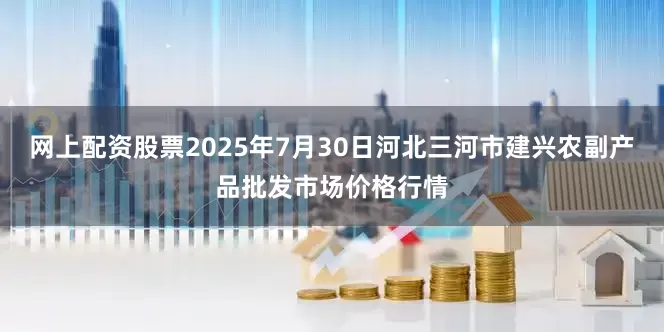 网上配资股票2025年7月30日河北三河市建兴农副产品批发市场价格行情