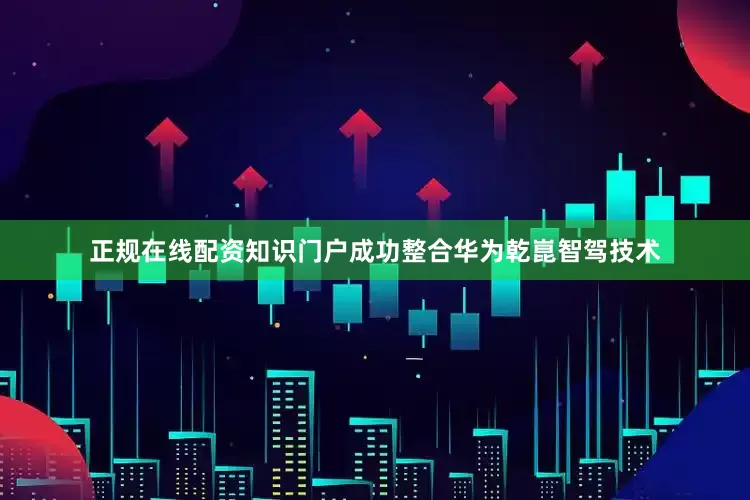 正规在线配资知识门户成功整合华为乾崑智驾技术