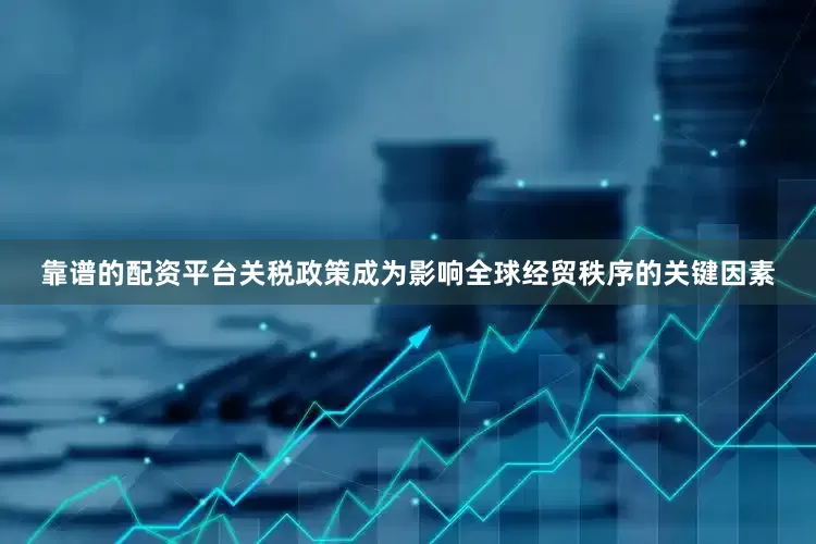 靠谱的配资平台关税政策成为影响全球经贸秩序的关键因素