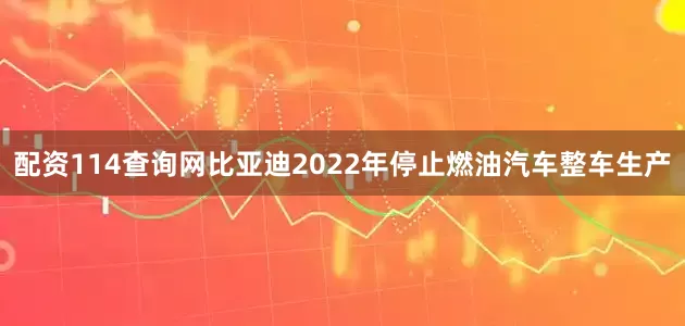 配资114查询网比亚迪2022年停止燃油汽车整车生产