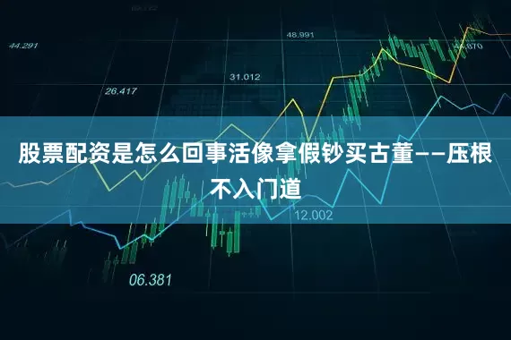 股票配资是怎么回事活像拿假钞买古董——压根不入门道