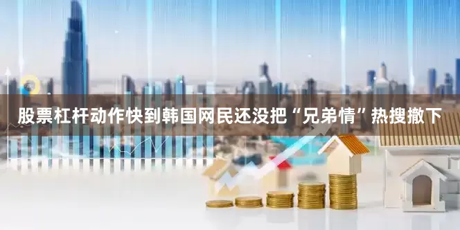 股票杠杆动作快到韩国网民还没把“兄弟情”热搜撤下