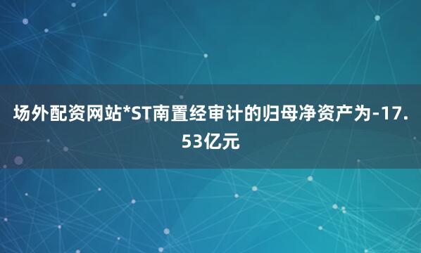 场外配资网站*ST南置经审计的归母净资产为-17.53亿元