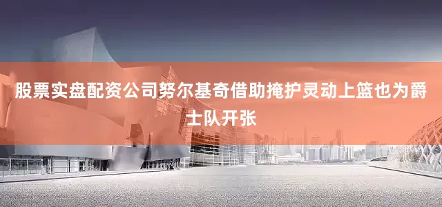 股票实盘配资公司努尔基奇借助掩护灵动上篮也为爵士队开张