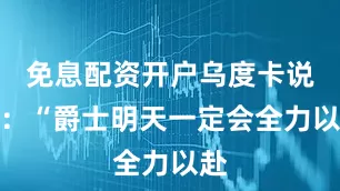 免息配资开户乌度卡说道：“爵士明天一定会全力以赴