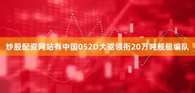 炒股配资网站有中国052D大驱领衔20万吨舰艇编队