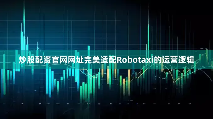 炒股配资官网网址完美适配Robotaxi的运营逻辑