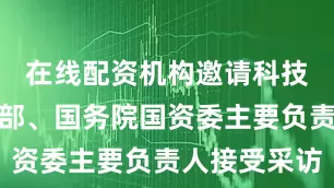在线配资机构邀请科技部、工信部、国务院国资委主要负责人接受采访