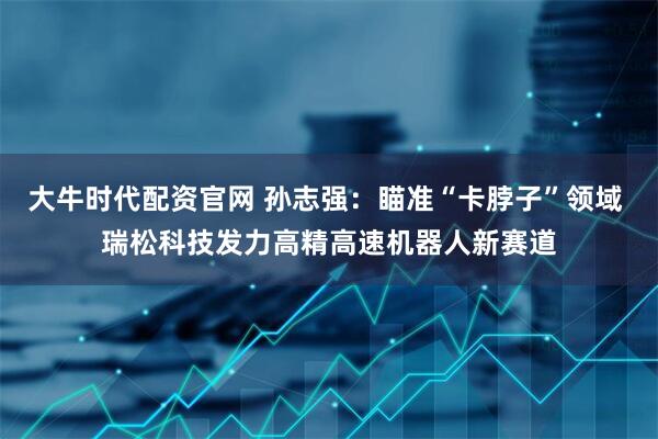 大牛时代配资官网 孙志强：瞄准“卡脖子”领域 瑞松科技发力高精高速机器人新赛道