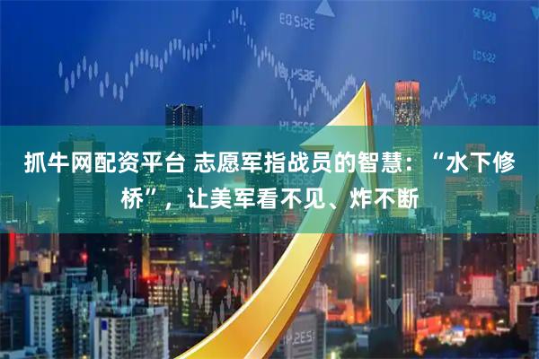 抓牛网配资平台 志愿军指战员的智慧：“水下修桥”，让美军看不见、炸不断