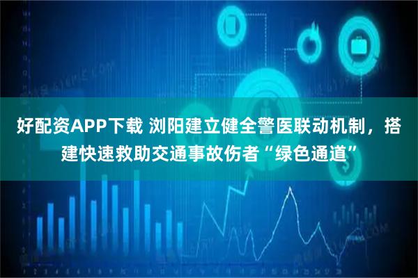 好配资APP下载 浏阳建立健全警医联动机制，搭建快速救助交通事故伤者“绿色通道”