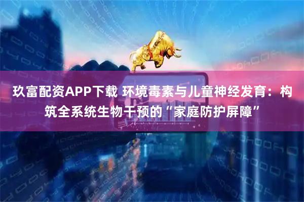 玖富配资APP下载 环境毒素与儿童神经发育：构筑全系统生物干预的“家庭防护屏障”