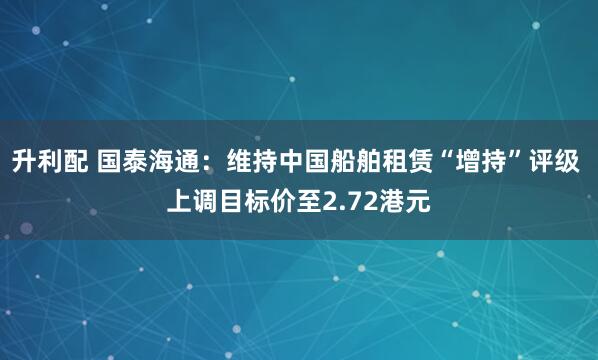升利配 国泰海通：维持中国船舶租赁“增持”评级 上调目标价至2.72港元