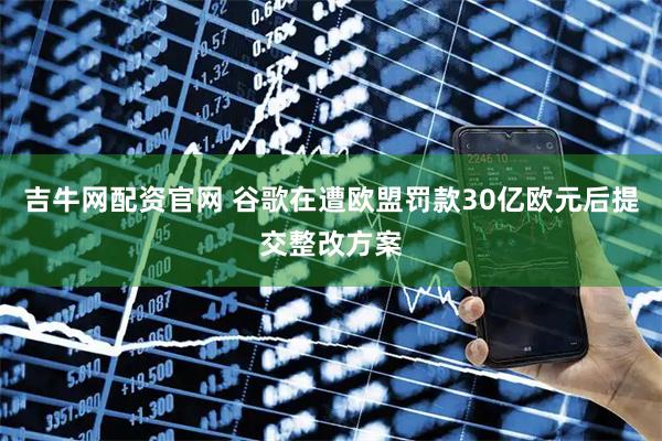 吉牛网配资官网 谷歌在遭欧盟罚款30亿欧元后提交整改方案