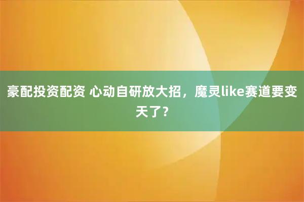 豪配投资配资 心动自研放大招，魔灵like赛道要变天了？