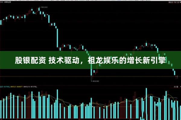 股银配资 技术驱动，祖龙娱乐的增长新引擎
