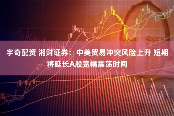 宇奇配资 湘财证券：中美贸易冲突风险上升 短期将延长A股宽幅震荡时间