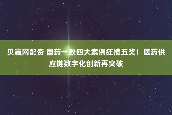贝赢网配资 国药一致四大案例狂揽五奖！医药供应链数字化创新再突破
