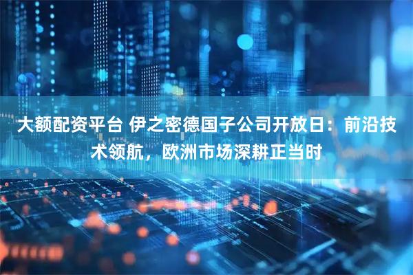 大额配资平台 伊之密德国子公司开放日：前沿技术领航，欧洲市场深耕正当时