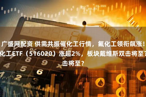 广盛网配资 供需共振催化工行情，氟化工领衔飙涨！化工ETF（516020）涨超2%，板块戴维斯双击将至？
