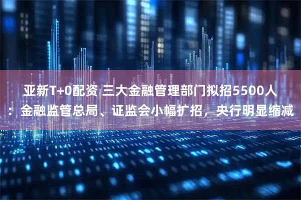 亚新T+0配资 三大金融管理部门拟招5500人：金融监管总局、证监会小幅扩招，央行明显缩减