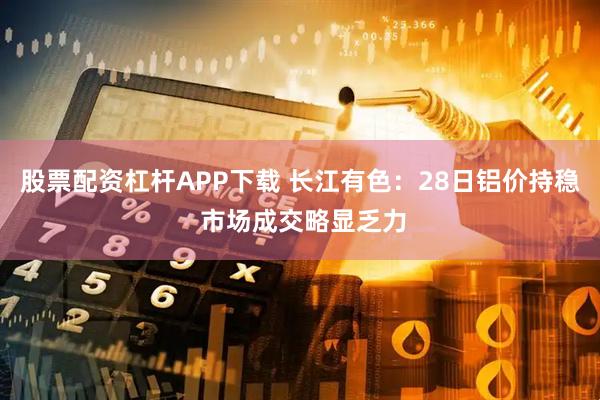 股票配资杠杆APP下载 长江有色：28日铝价持稳 市场成交略显乏力