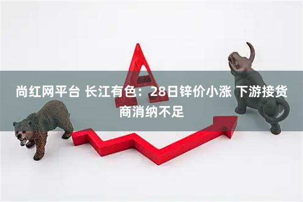 尚红网平台 长江有色：28日锌价小涨 下游接货商消纳不足