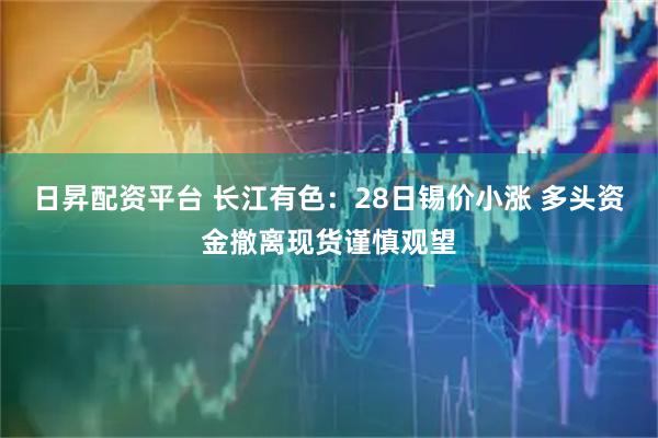 日昇配资平台 长江有色：28日锡价小涨 多头资金撤离现货谨慎观望