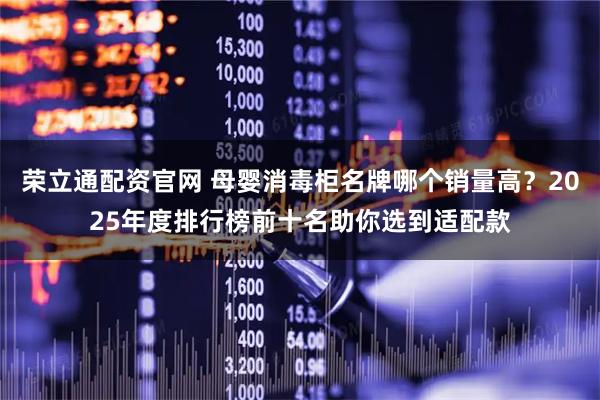 荣立通配资官网 母婴消毒柜名牌哪个销量高？2025年度排行榜前十名助你选到适配款