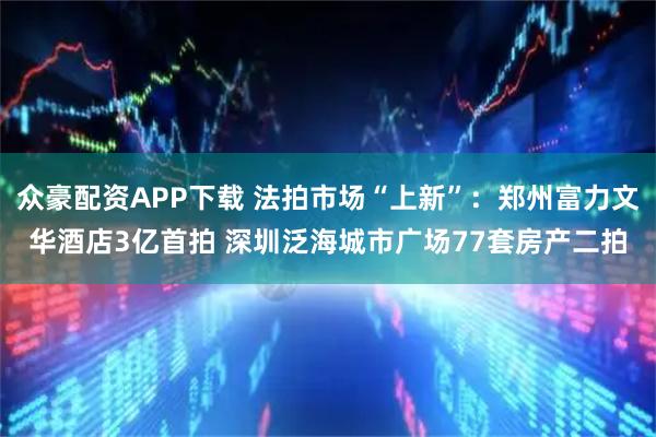 众豪配资APP下载 法拍市场“上新”：郑州富力文华酒店3亿首拍 深圳泛海城市广场77套房产二拍