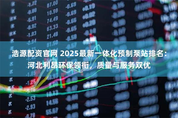 浩源配资官网 2025最新一体化预制泵站排名：河北利昂环保领衔，质量与服务双优