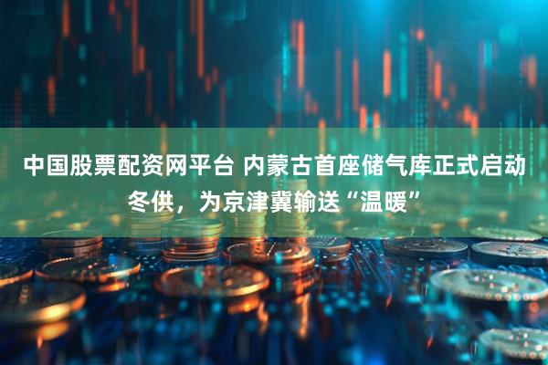 中国股票配资网平台 内蒙古首座储气库正式启动冬供，为京津冀输送“温暖”