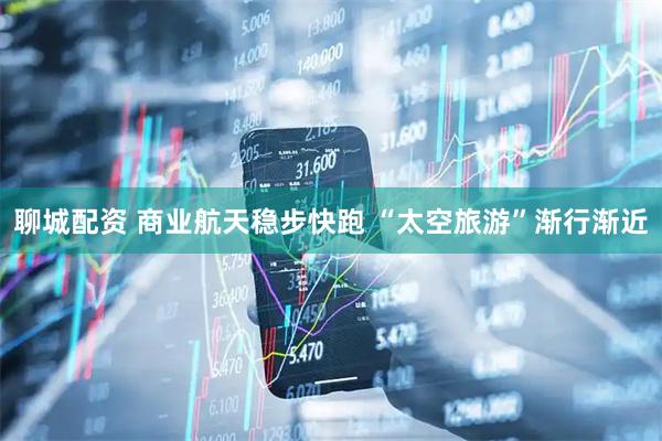 聊城配资 商业航天稳步快跑 “太空旅游”渐行渐近