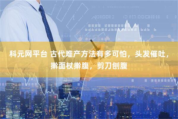 科元网平台 古代难产方法有多可怕，头发催吐，擀面杖擀腹，剪刀刨腹