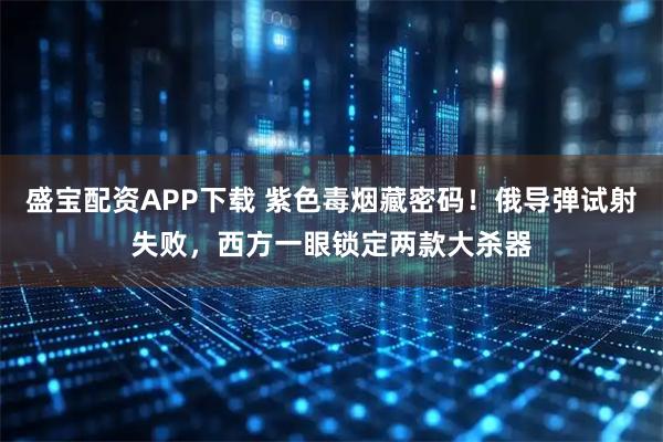 盛宝配资APP下载 紫色毒烟藏密码！俄导弹试射失败，西方一眼锁定两款大杀器
