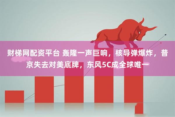 财梯网配资平台 轰隆一声巨响，核导弹爆炸，普京失去对美底牌，东风5C成全球唯一