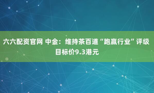 六六配资官网 中金：维持茶百道“跑赢行业”评级 目标价9.3港元