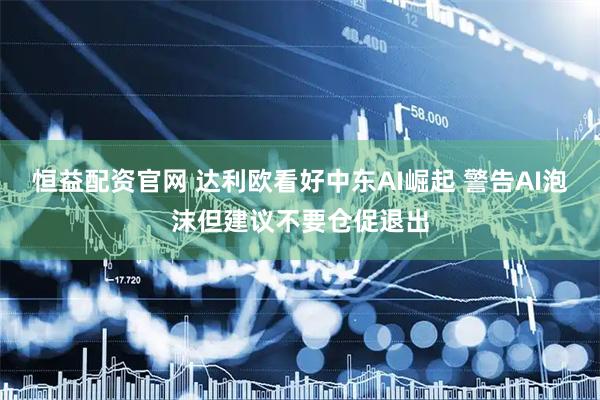 恒益配资官网 达利欧看好中东AI崛起 警告AI泡沫但建议不要仓促退出